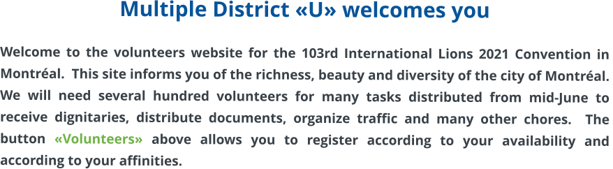 Multiple District «U» welcomes you  Welcome to the volunteers website for the 103rd International Lions 2021 Convention in Montréal.  This site informs you of the richness, beauty and diversity of the city of Montréal.  We will need several hundred volunteers for many tasks distributed from mid-June to receive dignitaries, distribute documents, organize traffic and many other chores.  The button «Volunteers» above allows you to register according to your availability and according to your affinities.