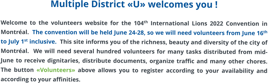 Multiple District «U» welcomes you !  Welcome to the volunteers website for the 104th International Lions 2022 Convention in Montréal.  The convention will be held June 24-28, so we will need volunteers from June 16th to July 1st inclusive.  This site informs you of the richness, beauty and diversity of the city of Montréal.  We will need several hundred volunteers for many tasks distributed from mid-June to receive dignitaries, distribute documents, organize traffic and many other chores.  The button «Volunteers» above allows you to register according to your availability and according to your affinities.